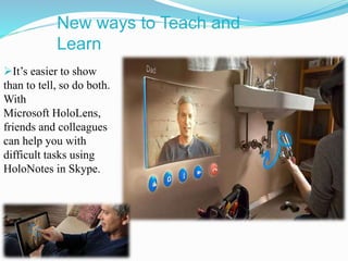 New ways to Teach and
Learn
It’s easier to show
than to tell, so do both.
With
Microsoft HoloLens,
friends and colleagues
can help you with
difficult tasks using
HoloNotes in Skype.
 
