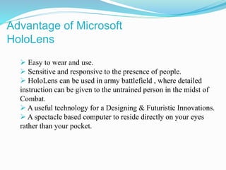  Easy to wear and use.
 Sensitive and responsive to the presence of people.
 HoloLens can be used in army battlefield , where detailed
instruction can be given to the untrained person in the midst of
Combat.
 A useful technology for a Designing & Futuristic Innovations.
 A spectacle based computer to reside directly on your eyes
rather than your pocket.
Advantage of Microsoft
HoloLens
 