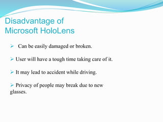  Can be easily damaged or broken.
 User will have a tough time taking care of it.
 It may lead to accident while driving.
 Privacy of people may break due to new
glasses.
Disadvantage of
Microsoft HoloLens
 