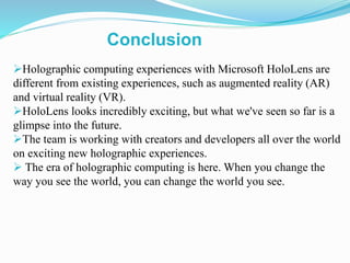 Holographic computing experiences with Microsoft HoloLens are
different from existing experiences, such as augmented reality (AR)
and virtual reality (VR).
HoloLens looks incredibly exciting, but what we've seen so far is a
glimpse into the future.
The team is working with creators and developers all over the world
on exciting new holographic experiences.
 The era of holographic computing is here. When you change the
way you see the world, you can change the world you see.
Conclusion
 