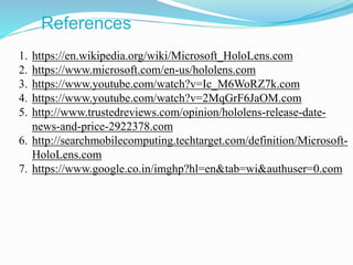 References
1. https://en.wikipedia.org/wiki/Microsoft_HoloLens.com
2. https://www.microsoft.com/en-us/hololens.com
3. https://www.youtube.com/watch?v=Ic_M6WoRZ7k.com
4. https://www.youtube.com/watch?v=2MqGrF6JaOM.com
5. http://www.trustedreviews.com/opinion/hololens-release-date-
news-and-price-2922378.com
6. http://searchmobilecomputing.techtarget.com/definition/Microsoft-
HoloLens.com
7. https://www.google.co.in/imghp?hl=en&tab=wi&authuser=0.com
 