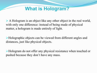  A Hologram is an object like any other object in the real world,
with only one difference: instead of being made of physical
matter, a hologram is made entirely of light.
Holographic objects can be viewed from different angles and
distances, just like physical objects.
Hologram do not offer any physical resistance when touched or
pushed because they don’t have any mass.
What is Hologram?
 