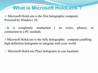  Microsoft HoloLens is the first holographic computer,
Powered by Windows 10.
It is completely unattached ( no wires, phones, or
connection to a PC needed).
Microsoft HoloLens is the fully holographic computer,enabling
high definition holograms to integrate with your world.
 Microsoft HoloLens Place holograms in you locations
What is Microsoft HoloLens ?
 
