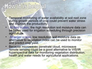 • Temporal monitoring of water availability at soil root zone
during growth periods of crop could prevent water stress
and improve the productivity
• At field scales, the high resolution soil moisture data can
be better used for irrigation scheduling through precision
agriculture.
• At larger scales, low resolution soil moisture data as
alternative to vegetation index can be used to monitor
and predict crop yield.
• Because microwaves penetrate cloud, microwave
remote sensing could be a good alternative to VIS/IR
hyperspectral data for monitoring vegetation distribution,
health and water needs for agricultural applications.
 