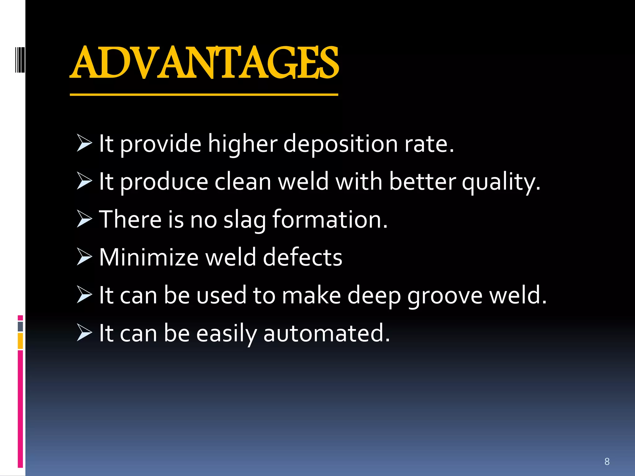 ADVANTAGES
 It provide higher deposition rate.
 It produce clean weld with better quality.
 There is no slag formation.
 Minimize weld defects
 It can be used to make deep groove weld.
 It can be easily automated.
8
 