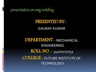 presentationonmigwelding
PRESENTED BY-
GAURAV KUMAR
DEPARTMENT– MECHANICAL
ENGINEERING
ROLL NO. – 34200717053
COLLEGE– FUTURE INSTITUTE OF
TECHNOLOGY
1
 