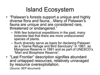 Island Ecosystem<br />“Palawan’s forests support a unique and highly diverse flora and fauna…Many of Palawan’s fauna are u...