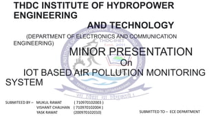 THDC INSTITUTE OF HYDROPOWER
ENGINEERING
AND TECHNOLOGY
(DEPARTMENT OF ELECTRONICS AND COMMUNICATION
ENGINEERING)
MINOR PRESENTATION
On
IOT BASED AIR POLLUTION MONITORING
SYSTEM
SUBMITEED BY – MUKUL RAWAT ( 710970102003 )
VISHANT CHAUHAN ( 710970102004 )
YASK RAWAT (200970102010) SUBMITTED TO – ECE DEPARTMENT
 