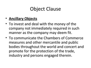 Object Clause
• Ancillary Objects
• To invest and deal with the money of the
company not immediately required in such
manner as the company may deem fit.
• To communicate the Chambers of Commerce
measures and other mercantile and public
bodies throughout the world and concert and
promote for the protection of the trade,
industry and persons engaged therein.

 