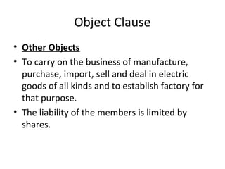 Object Clause
• Other Objects
• To carry on the business of manufacture,
purchase, import, sell and deal in electric
goods of all kinds and to establish factory for
that purpose.
• The liability of the members is limited by
shares.

 