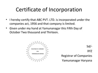 Certificate of Incorporation
• I hereby certify that ABC PVT. LTD. is incorporated under the
companies act, 1956 and that company is limited.
• Given under my hand at Yamunanagar this Fifth Day of
October Two thousand and Thirteen.

Sd/XYZ
Registrar of Companies
Yamunanagar Haryana

 