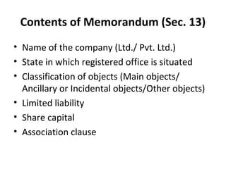Contents of Memorandum (Sec. 13)
• Name of the company (Ltd./ Pvt. Ltd.)
• State in which registered office is situated
• Classification of objects (Main objects/
Ancillary or Incidental objects/Other objects)
• Limited liability
• Share capital
• Association clause

 