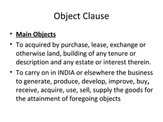 Object Clause
• Main Objects
• To acquired by purchase, lease, exchange or
otherwise land, building of any tenure or
description and any estate or interest therein.
• To carry on in INDIA or elsewhere the business
to generate, produce, develop, improve, buy,
receive, acquire, use, sell, supply the goods for
the attainment of foregoing objects

 