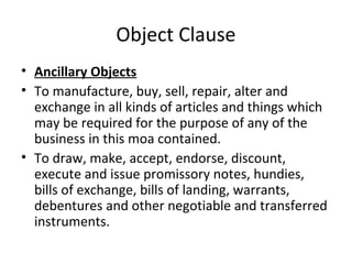 Object Clause
• Ancillary Objects
• To manufacture, buy, sell, repair, alter and
exchange in all kinds of articles and things which
may be required for the purpose of any of the
business in this moa contained.
• To draw, make, accept, endorse, discount,
execute and issue promissory notes, hundies,
bills of exchange, bills of landing, warrants,
debentures and other negotiable and transferred
instruments.

 