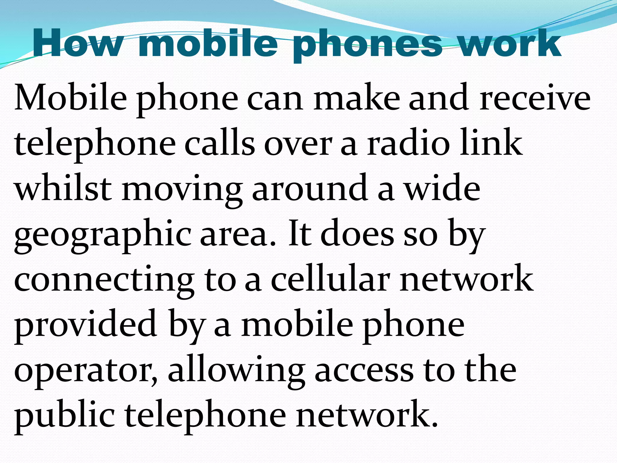 How mobile phones work
Mobile phone can make and receive
telephone calls over a radio link
whilst moving around a wide
geographic area. It does so by
connecting to a cellular network
provided by a mobile phone
operator, allowing access to the
public telephone network.
 