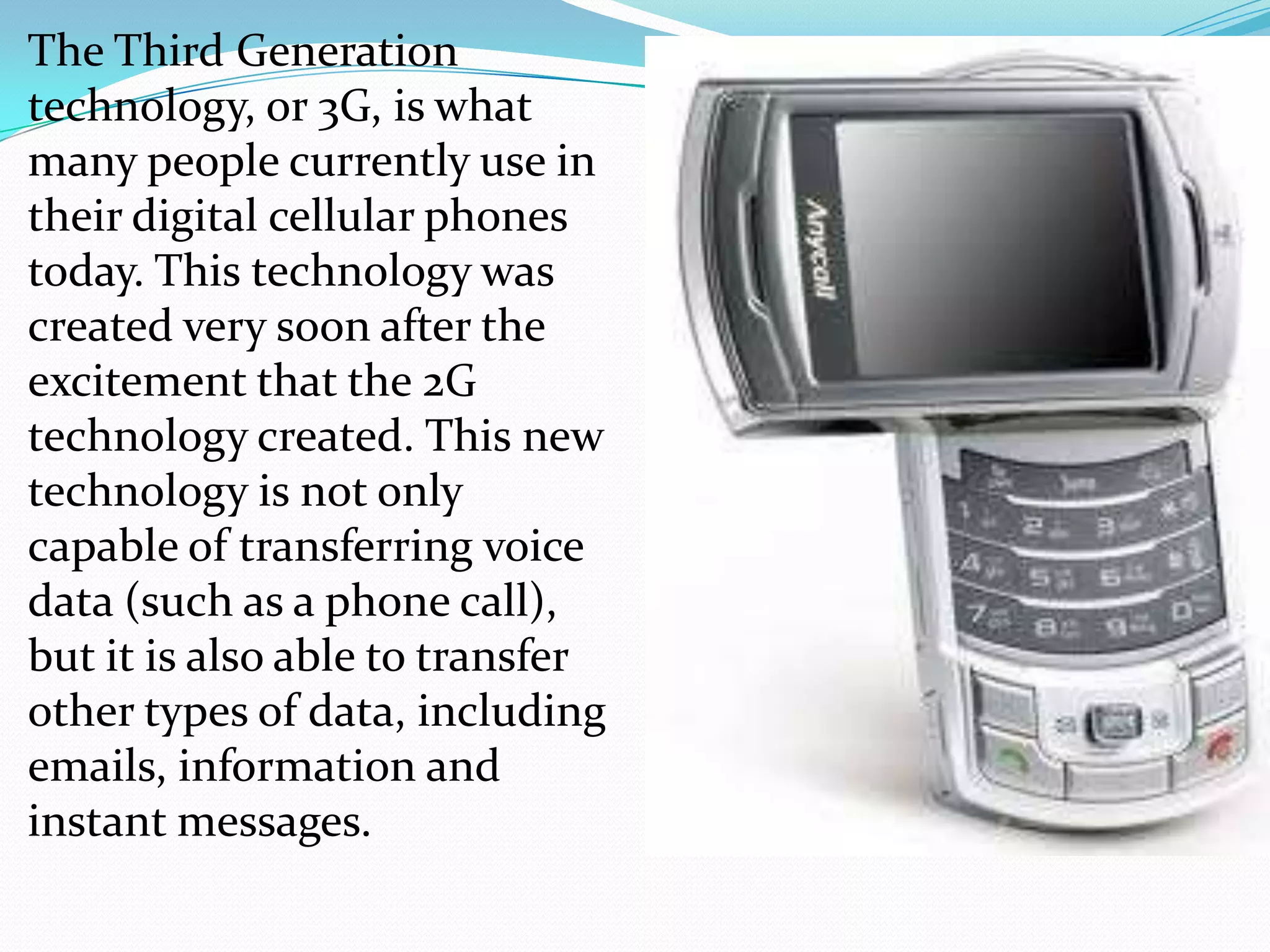 The Third Generation
technology, or 3G, is what
many people currently use in
their digital cellular phones
today. This technology was
created very soon after the
excitement that the 2G
technology created. This new
technology is not only
capable of transferring voice
data (such as a phone call),
but it is also able to transfer
other types of data, including
emails, information and
instant messages.
 