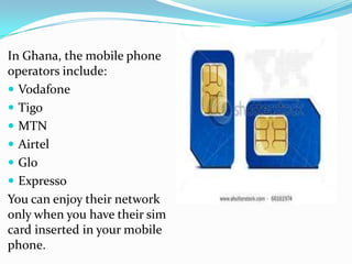 In Ghana, the mobile phone
operators include:
 Vodafone
 Tigo
 MTN
 Airtel
 Glo
 Expresso
You can enjoy their network
only when you have their sim
card inserted in your mobile
phone.
 