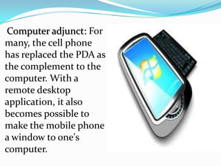 Computer adjunct: For
many, the cell phone
has replaced the PDA as
the complement to the
computer. With a
remote desktop
application, it also
becomes possible to
make the mobile phone
a window to one's
computer.
 
