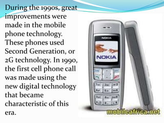 During the 1990s, great
improvements were
made in the mobile
phone technology.
These phones used
Second Generation, or
2G technology. In 1990,
the first cell phone call
was made using the
new digital technology
that became
characteristic of this
era.
 