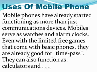 Uses Of Mobile Phone
Mobile phones have already started
functioning as more than just
communications devices. Mobiles
serv...