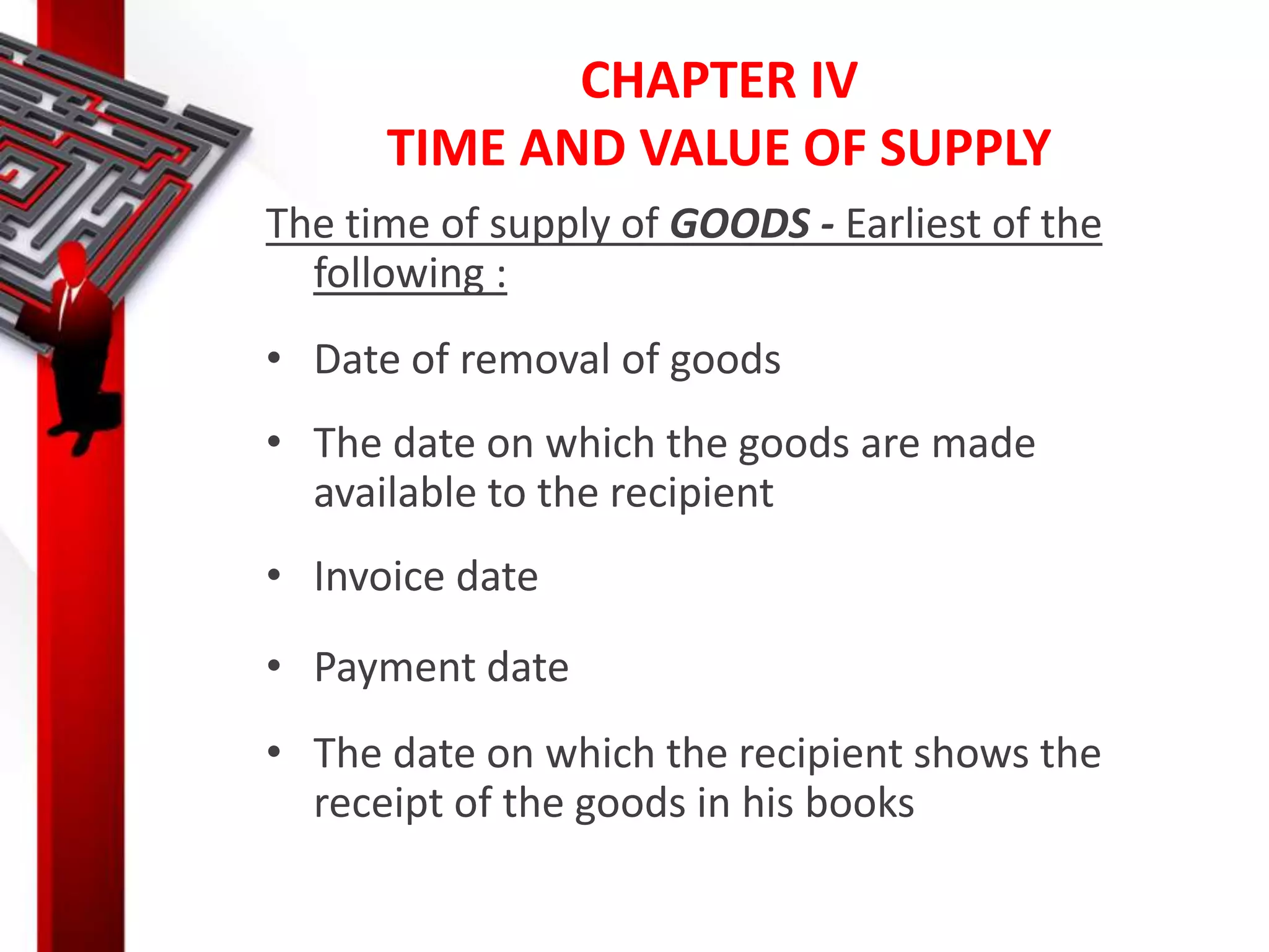 CHAPTER IV
TIME AND VALUE OF SUPPLY
The time of supply of GOODS - Earliest of the
following :
• Date of removal of goods
• The date on which the goods are made
available to the recipient
• Invoice date
• Payment date
• The date on which the recipient shows the
receipt of the goods in his books
 