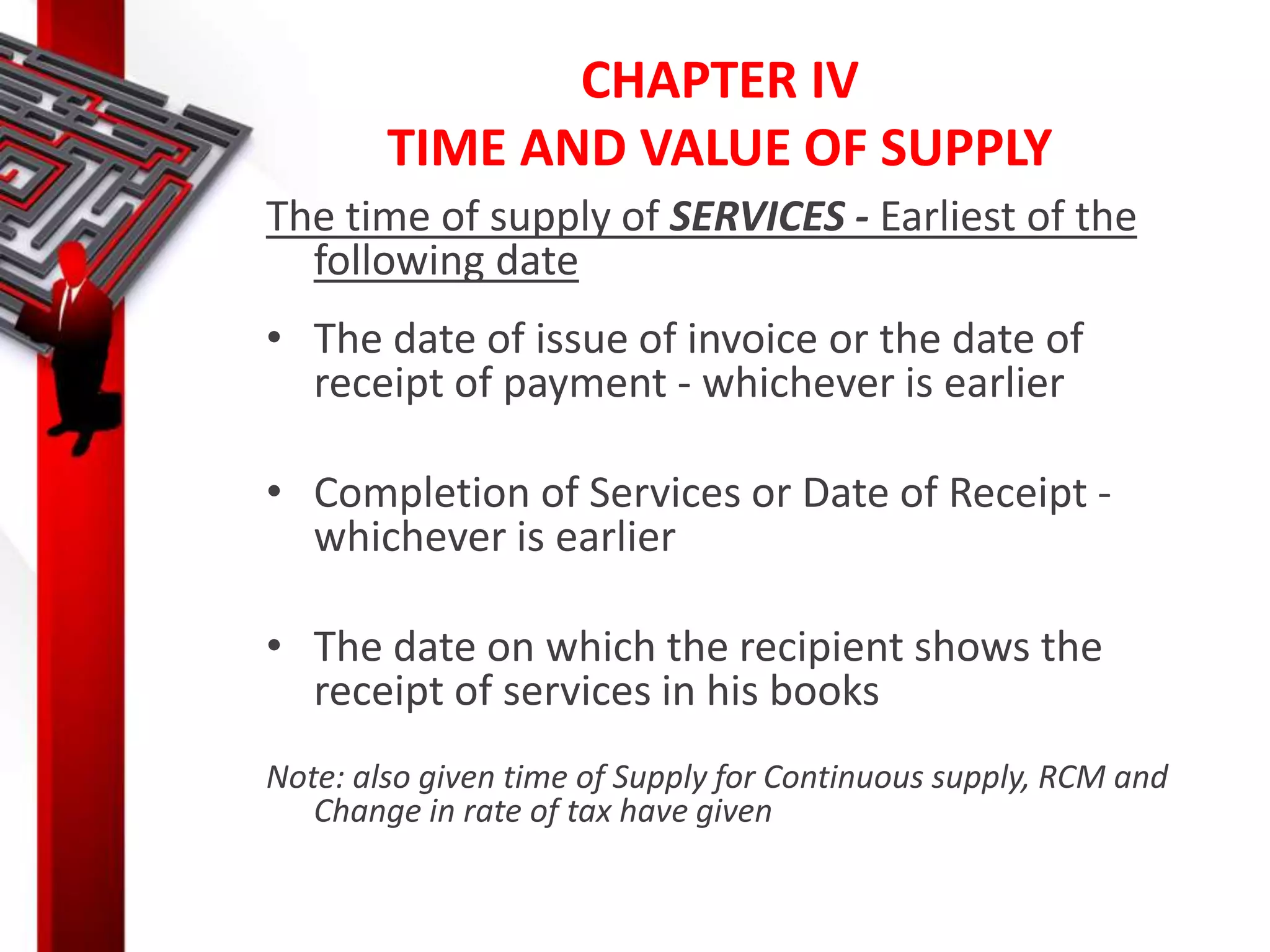 CHAPTER IV
TIME AND VALUE OF SUPPLY
The time of supply of SERVICES - Earliest of the
following date
• The date of issue of invoice or the date of
receipt of payment - whichever is earlier
• Completion of Services or Date of Receipt -
whichever is earlier
• The date on which the recipient shows the
receipt of services in his books
Note: also given time of Supply for Continuous supply, RCM and
Change in rate of tax have given
 