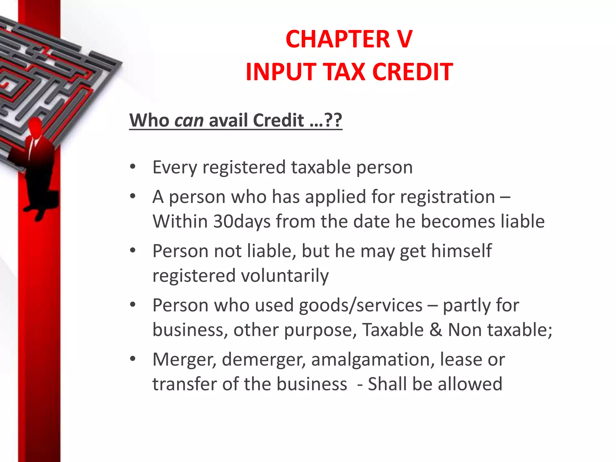 CHAPTER V
INPUT TAX CREDIT
Who can avail Credit …??
• Every registered taxable person
• A person who has applied for registration –
Within 30days from the date he becomes liable
• Person not liable, but he may get himself
registered voluntarily
• Person who used goods/services – partly for
business, other purpose, Taxable & Non taxable;
• Merger, demerger, amalgamation, lease or
transfer of the business - Shall be allowed
 