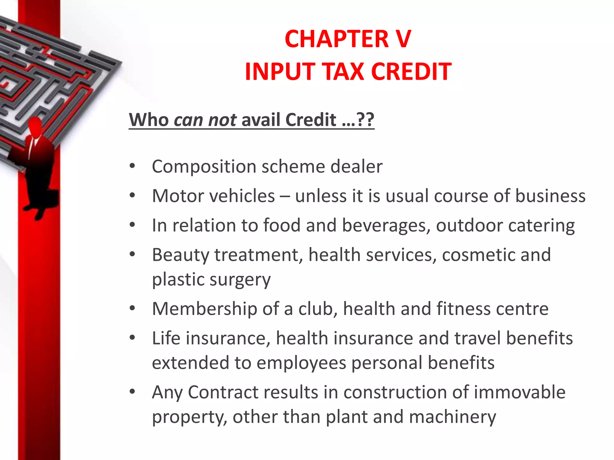 CHAPTER V
INPUT TAX CREDIT
Who can not avail Credit …??
• Composition scheme dealer
• Motor vehicles – unless it is usual course of business
• In relation to food and beverages, outdoor catering
• Beauty treatment, health services, cosmetic and
plastic surgery
• Membership of a club, health and fitness centre
• Life insurance, health insurance and travel benefits
extended to employees personal benefits
• Any Contract results in construction of immovable
property, other than plant and machinery
 