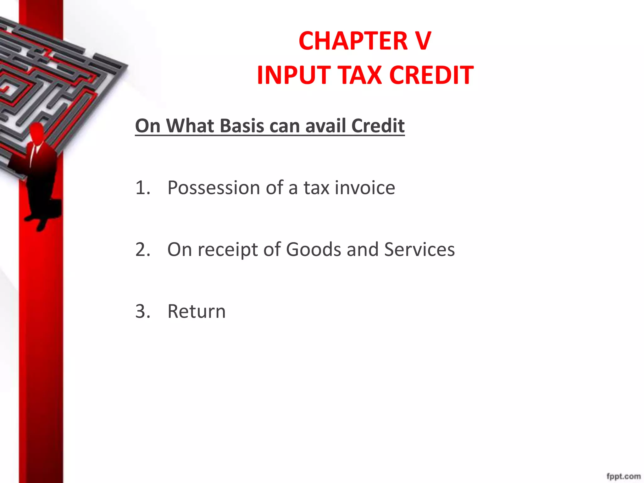 CHAPTER V
INPUT TAX CREDIT
On What Basis can avail Credit
1. Possession of a tax invoice
2. On receipt of Goods and Services
3. Return
 