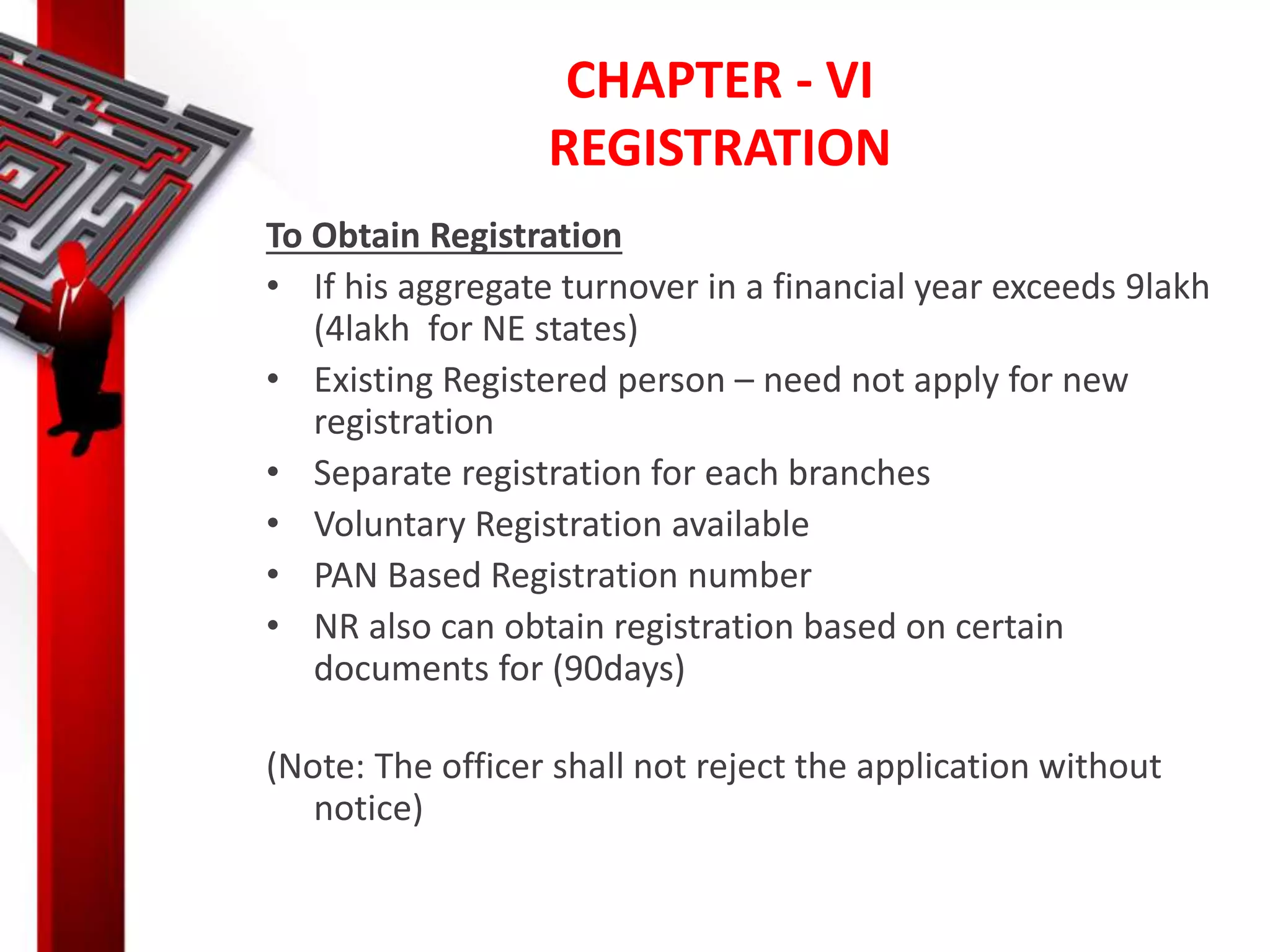 CHAPTER - VI
REGISTRATION
To Obtain Registration
• If his aggregate turnover in a financial year exceeds 9lakh
(4lakh for NE states)
• Existing Registered person – need not apply for new
registration
• Separate registration for each branches
• Voluntary Registration available
• PAN Based Registration number
• NR also can obtain registration based on certain
documents for (90days)
(Note: The officer shall not reject the application without
notice)
 