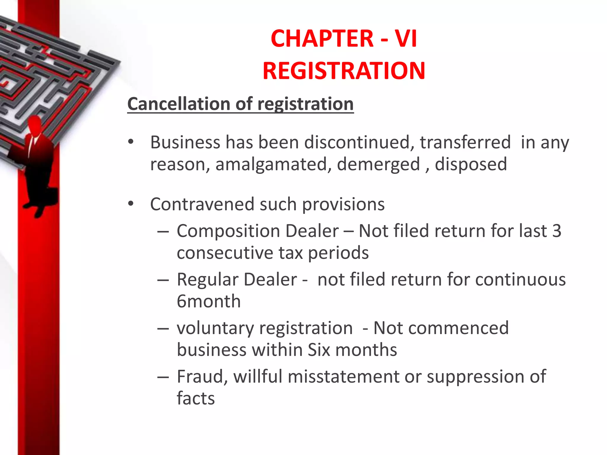 CHAPTER - VI
REGISTRATION
Cancellation of registration
• Business has been discontinued, transferred in any
reason, amalgamated, demerged , disposed
• Contravened such provisions
– Composition Dealer – Not filed return for last 3
consecutive tax periods
– Regular Dealer - not filed return for continuous
6month
– voluntary registration - Not commenced
business within Six months
– Fraud, willful misstatement or suppression of
facts
 