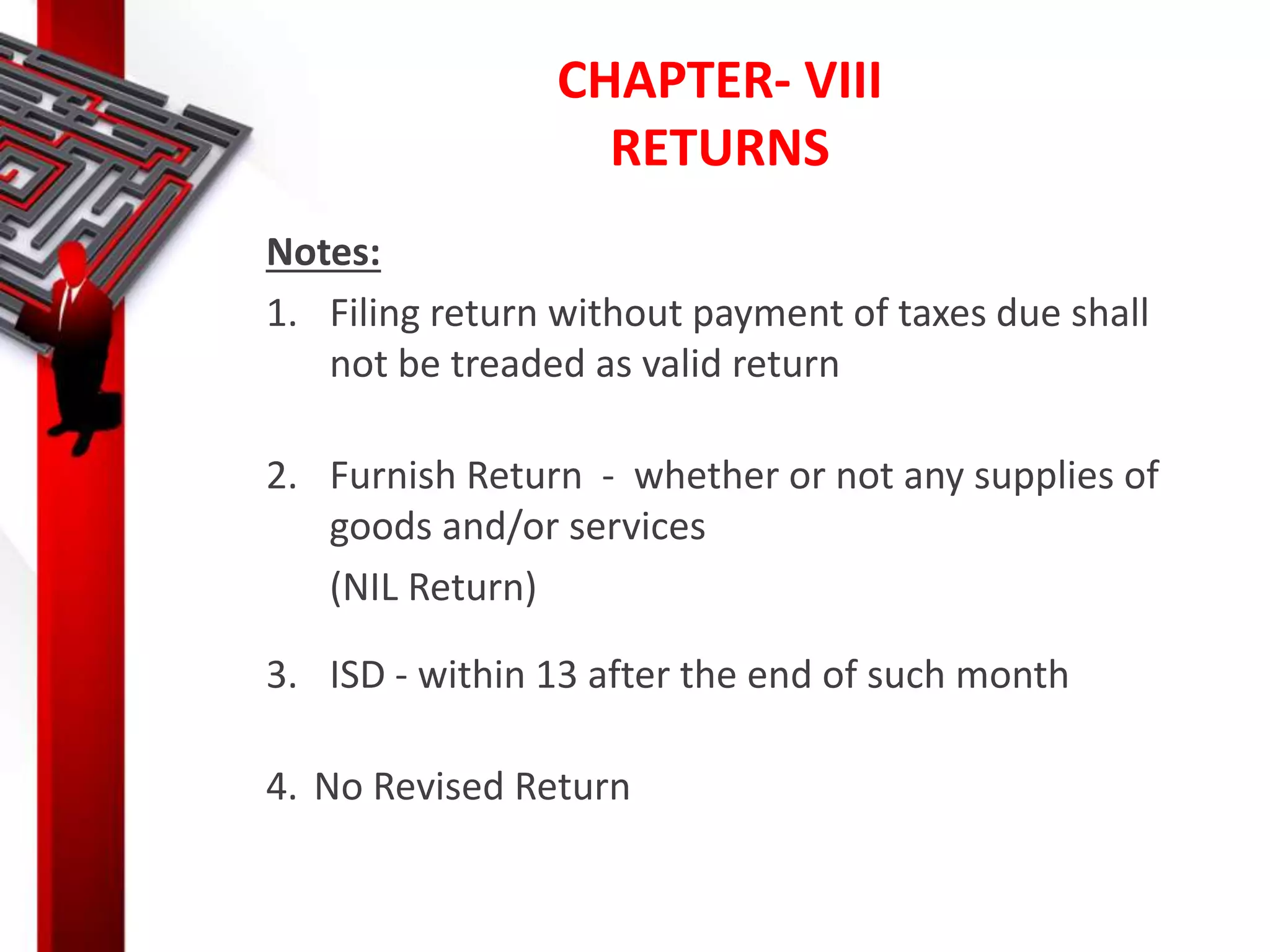 CHAPTER- VIII
RETURNS
Notes:
1. Filing return without payment of taxes due shall
not be treaded as valid return
2. Furnish Return - whether or not any supplies of
goods and/or services
(NIL Return)
3. ISD - within 13 after the end of such month
4. No Revised Return
 