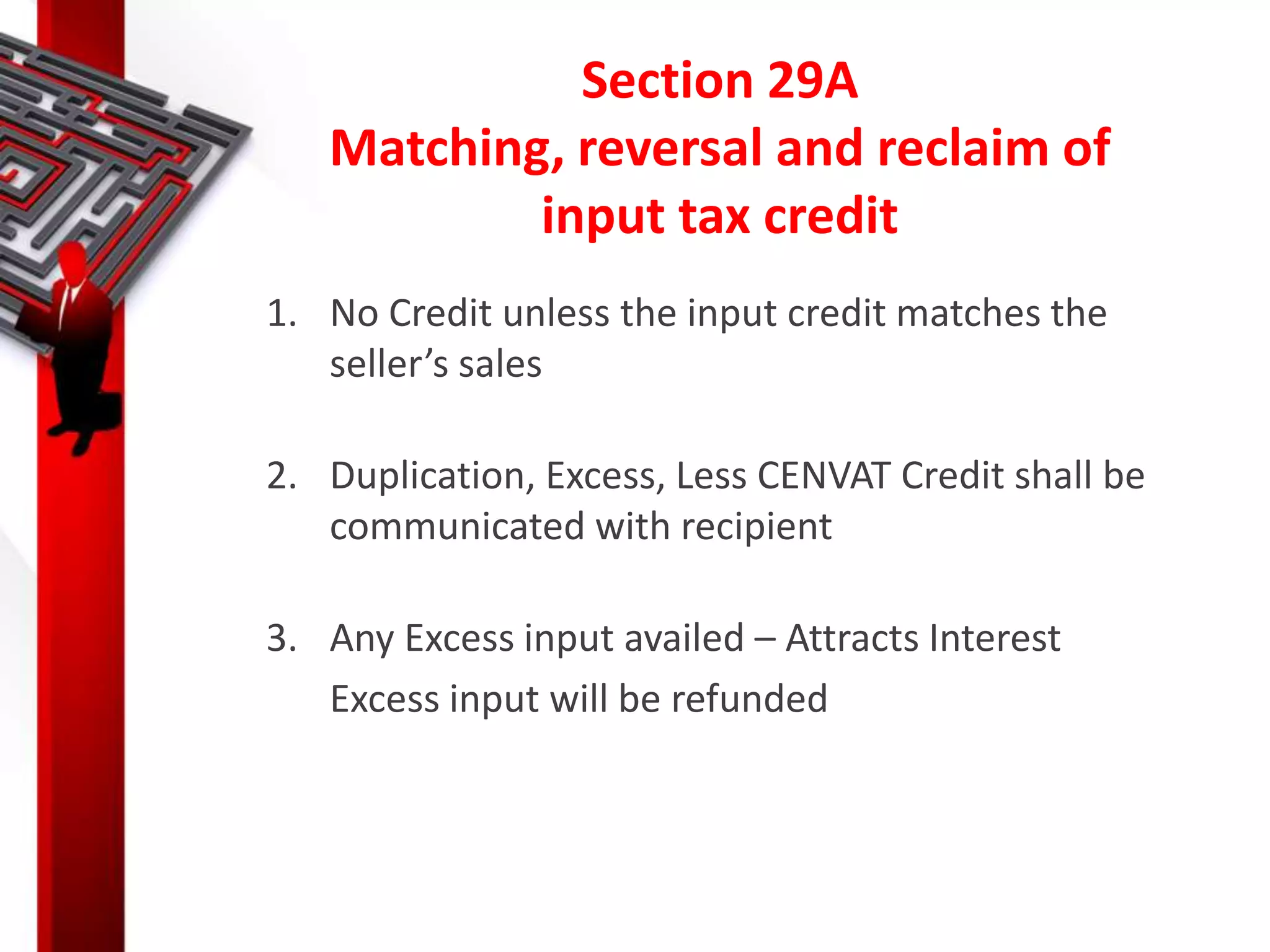 Section 29A
Matching, reversal and reclaim of
input tax credit
1. No Credit unless the input credit matches the
seller’s sales
2. Duplication, Excess, Less CENVAT Credit shall be
communicated with recipient
3. Any Excess input availed – Attracts Interest
Excess input will be refunded
 