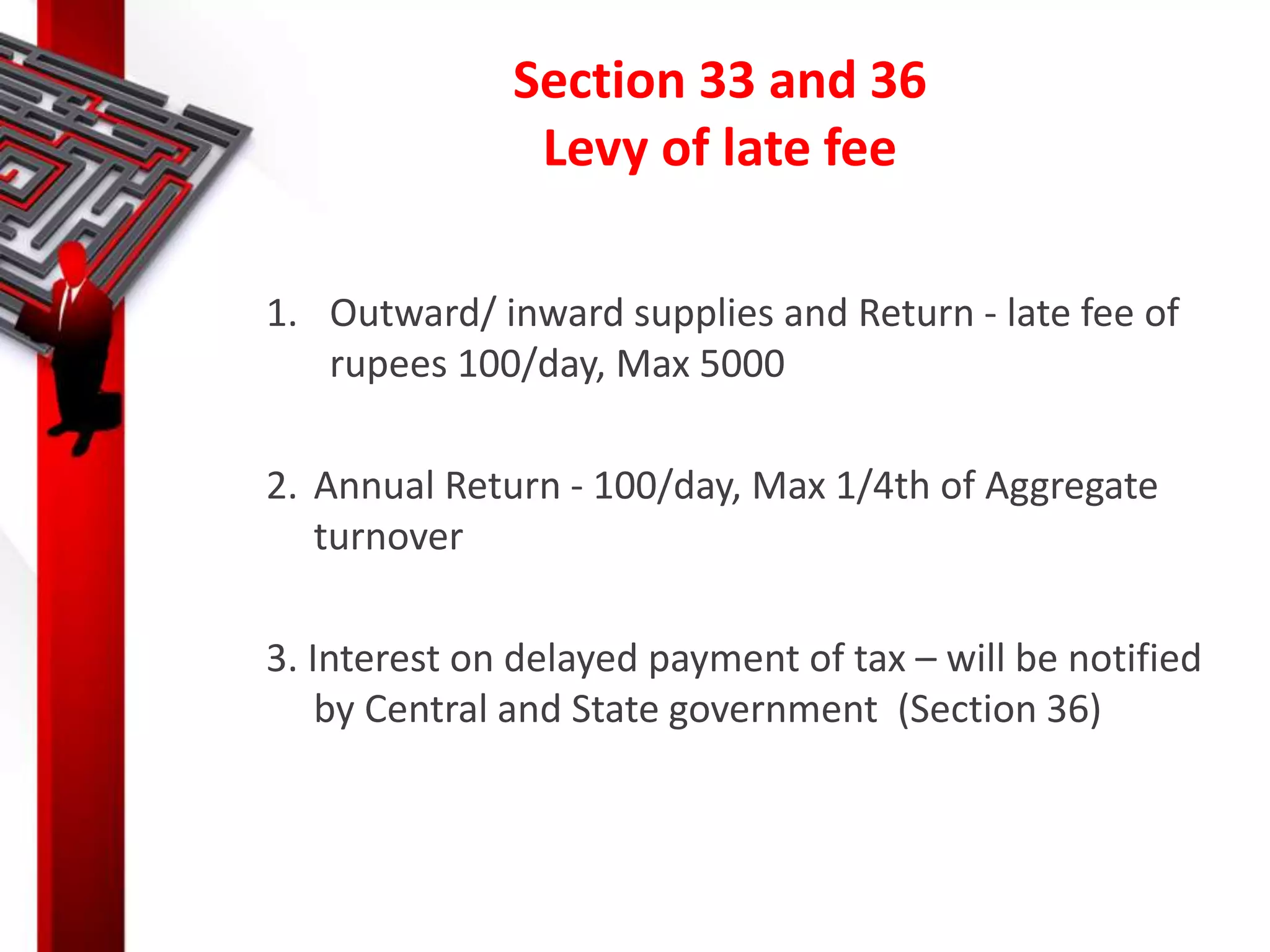 Section 33 and 36
Levy of late fee
1. Outward/ inward supplies and Return - late fee of
rupees 100/day, Max 5000
2. Annual Return - 100/day, Max 1/4th of Aggregate
turnover
3. Interest on delayed payment of tax – will be notified
by Central and State government (Section 36)
 