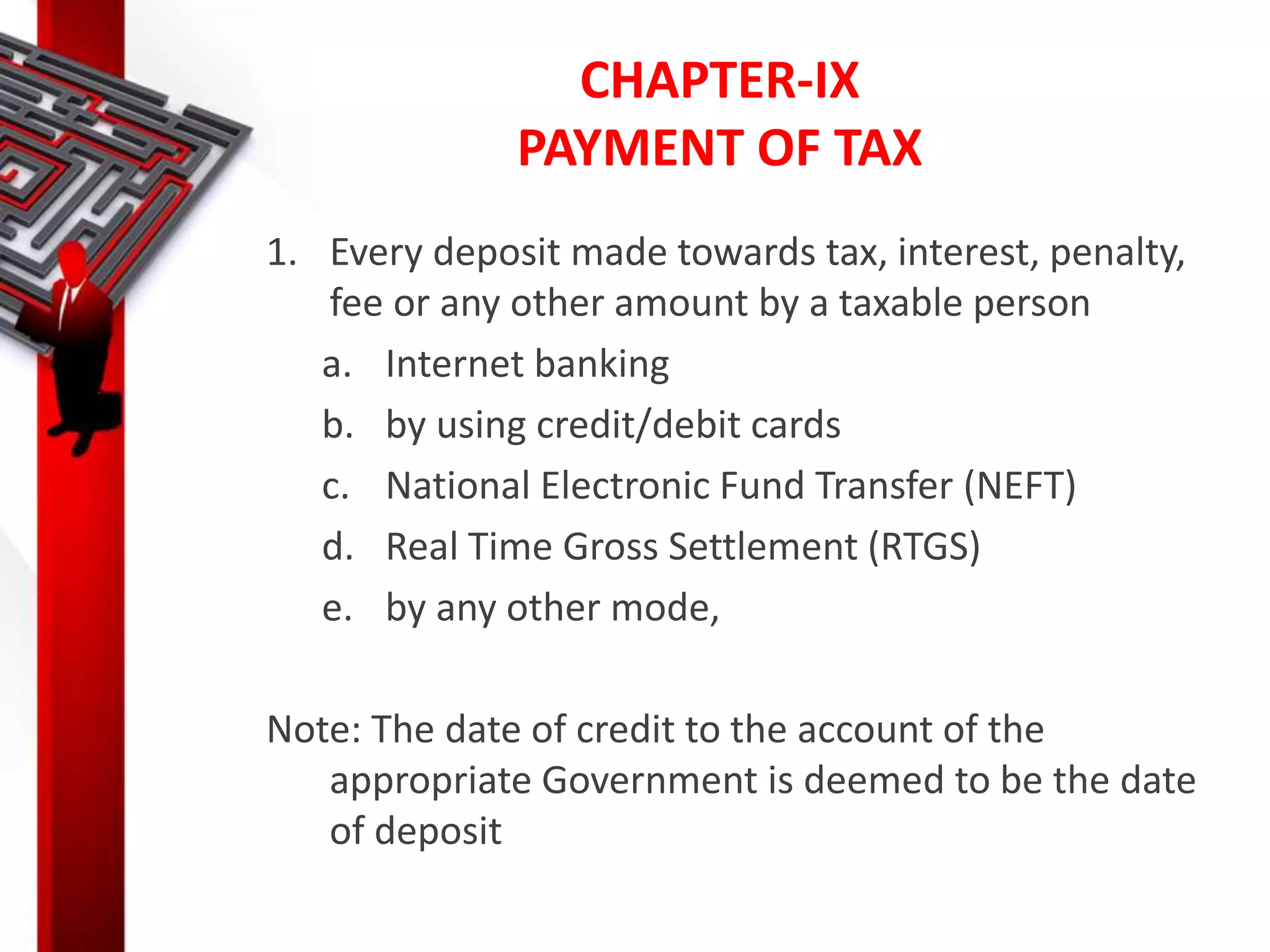 CHAPTER-IX
PAYMENT OF TAX
1. Every deposit made towards tax, interest, penalty,
fee or any other amount by a taxable person
a. Internet banking
b. by using credit/debit cards
c. National Electronic Fund Transfer (NEFT)
d. Real Time Gross Settlement (RTGS)
e. by any other mode,
Note: The date of credit to the account of the
appropriate Government is deemed to be the date
of deposit
 