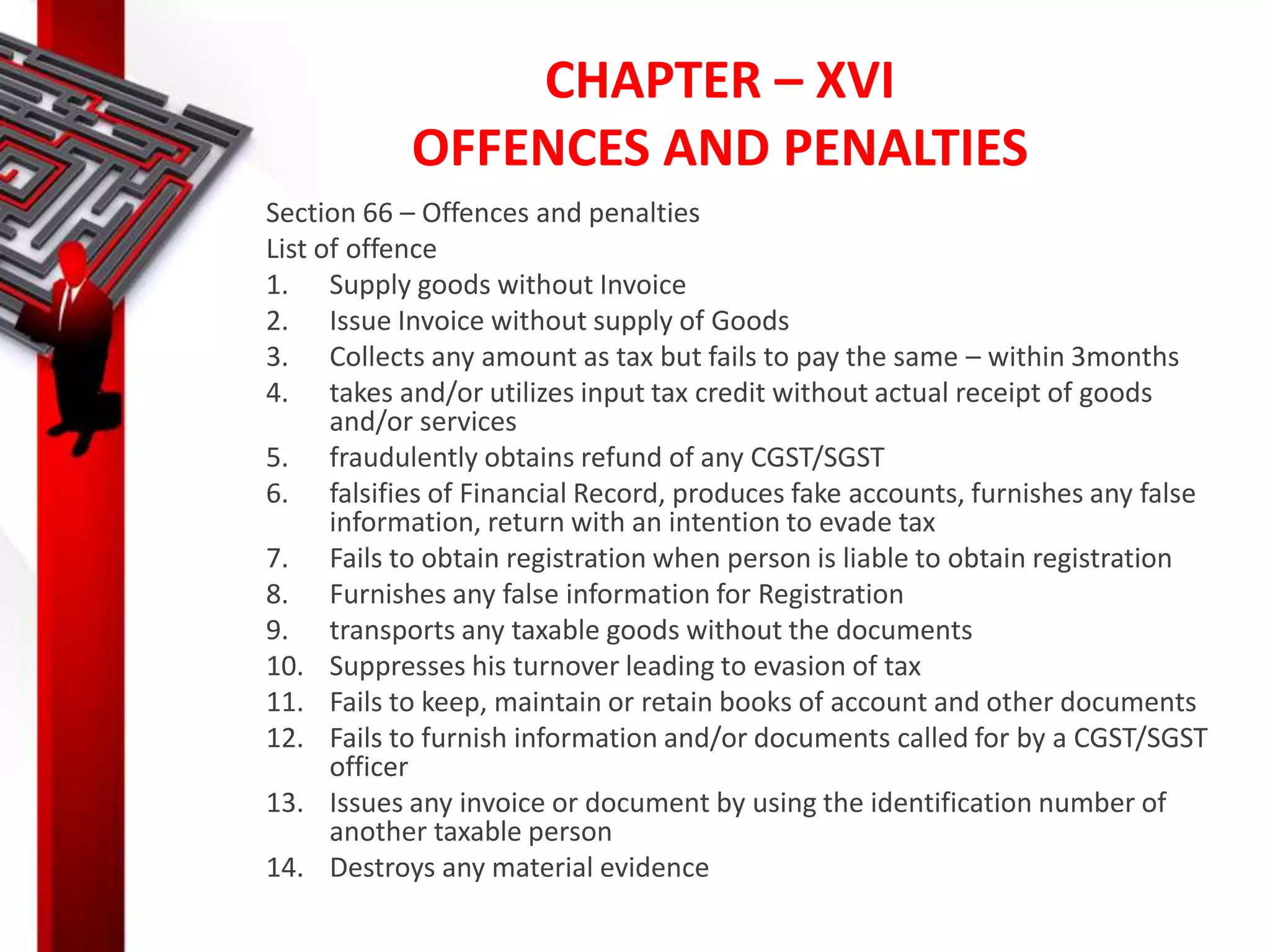CHAPTER – XVI
OFFENCES AND PENALTIES
Section 66 – Offences and penalties
List of offence
1. Supply goods without Invoice
2. Issue Invoice without supply of Goods
3. Collects any amount as tax but fails to pay the same – within 3months
4. takes and/or utilizes input tax credit without actual receipt of goods
and/or services
5. fraudulently obtains refund of any CGST/SGST
6. falsifies of Financial Record, produces fake accounts, furnishes any false
information, return with an intention to evade tax
7. Fails to obtain registration when person is liable to obtain registration
8. Furnishes any false information for Registration
9. transports any taxable goods without the documents
10. Suppresses his turnover leading to evasion of tax
11. Fails to keep, maintain or retain books of account and other documents
12. Fails to furnish information and/or documents called for by a CGST/SGST
officer
13. Issues any invoice or document by using the identification number of
another taxable person
14. Destroys any material evidence
 
