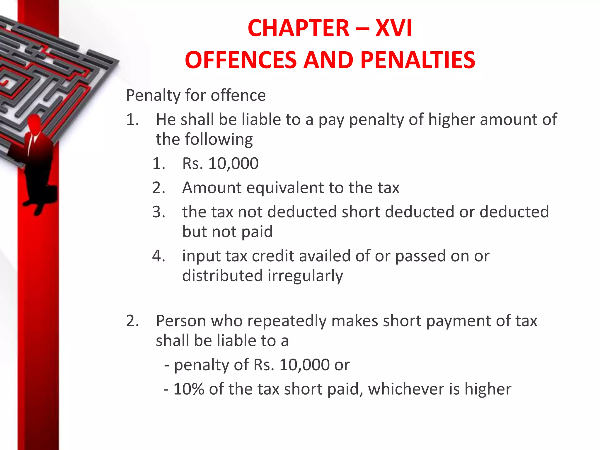 CHAPTER – XVI
OFFENCES AND PENALTIES
Penalty for offence
1. He shall be liable to a pay penalty of higher amount of
the following
1. Rs. 10,000
2. Amount equivalent to the tax
3. the tax not deducted short deducted or deducted
but not paid
4. input tax credit availed of or passed on or
distributed irregularly
2. Person who repeatedly makes short payment of tax
shall be liable to a
- penalty of Rs. 10,000 or
- 10% of the tax short paid, whichever is higher
 