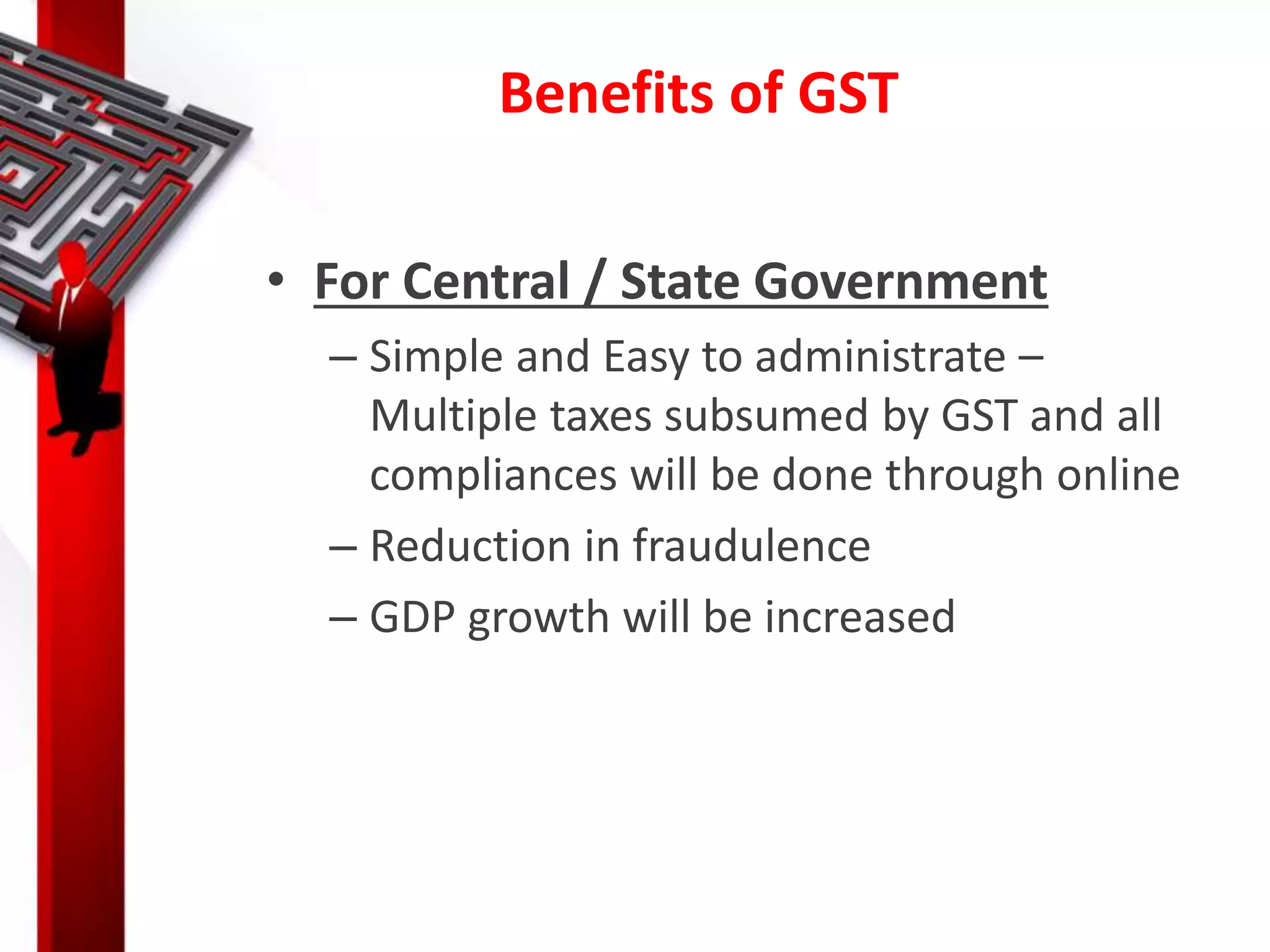 Benefits of GST
• For Central / State Government
– Simple and Easy to administrate –
Multiple taxes subsumed by GST and all
compliances will be done through online
– Reduction in fraudulence
– GDP growth will be increased
 