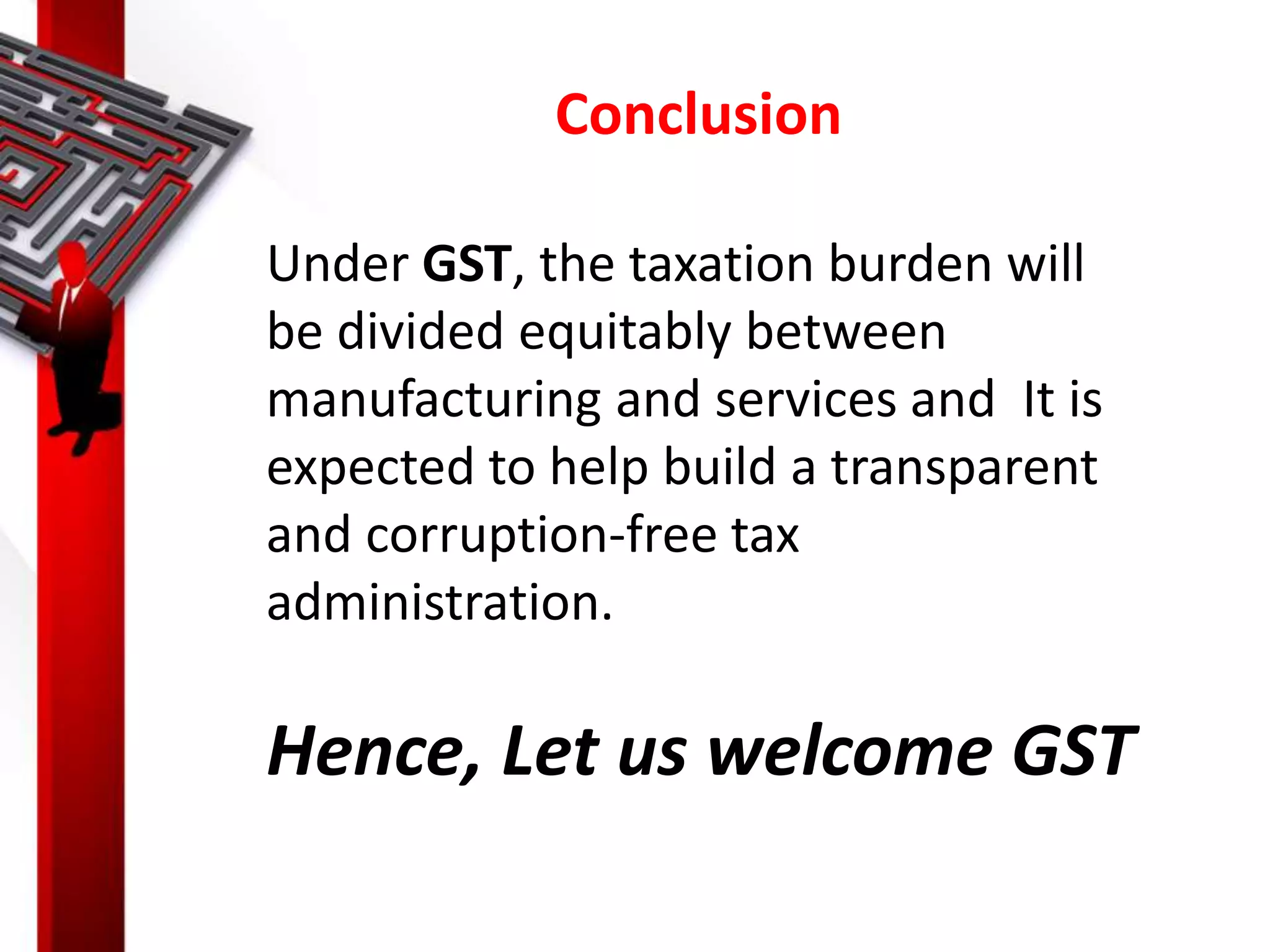 Conclusion
Under GST, the taxation burden will
be divided equitably between
manufacturing and services and It is
expected to help build a transparent
and corruption-free tax
administration.
Hence, Let us welcome GST
 