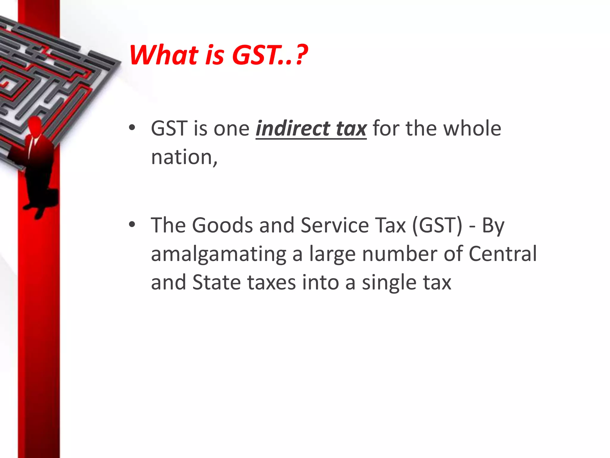 What is GST..?
• GST is one indirect tax for the whole
nation,
• The Goods and Service Tax (GST) - By
amalgamating a large number of Central
and State taxes into a single tax
 