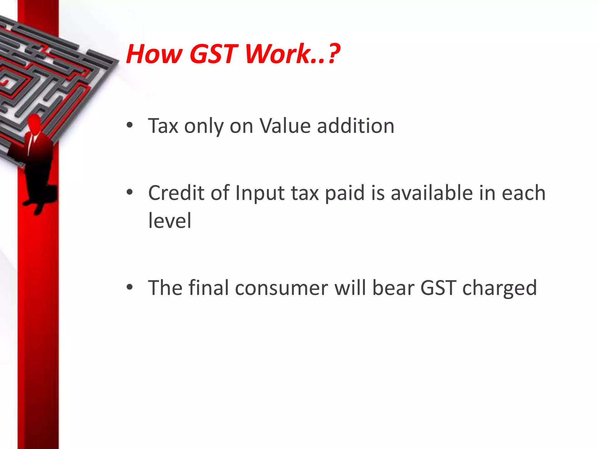How GST Work..?
• Tax only on Value addition
• Credit of Input tax paid is available in each
level
• The final consumer will bear GST charged
 