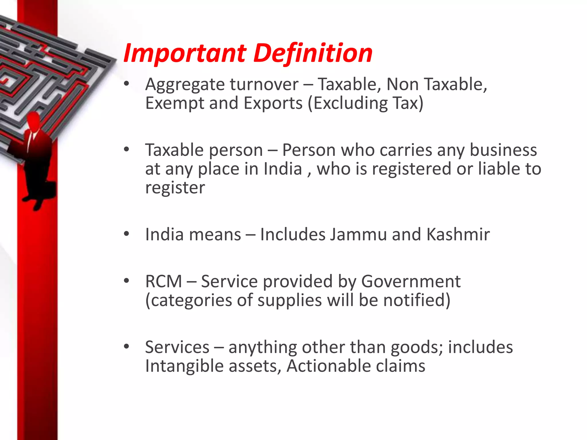 Important Definition
• Aggregate turnover – Taxable, Non Taxable,
Exempt and Exports (Excluding Tax)
• Taxable person – Person who carries any business
at any place in India , who is registered or liable to
register
• India means – Includes Jammu and Kashmir
• RCM – Service provided by Government
(categories of supplies will be notified)
• Services – anything other than goods; includes
Intangible assets, Actionable claims
 