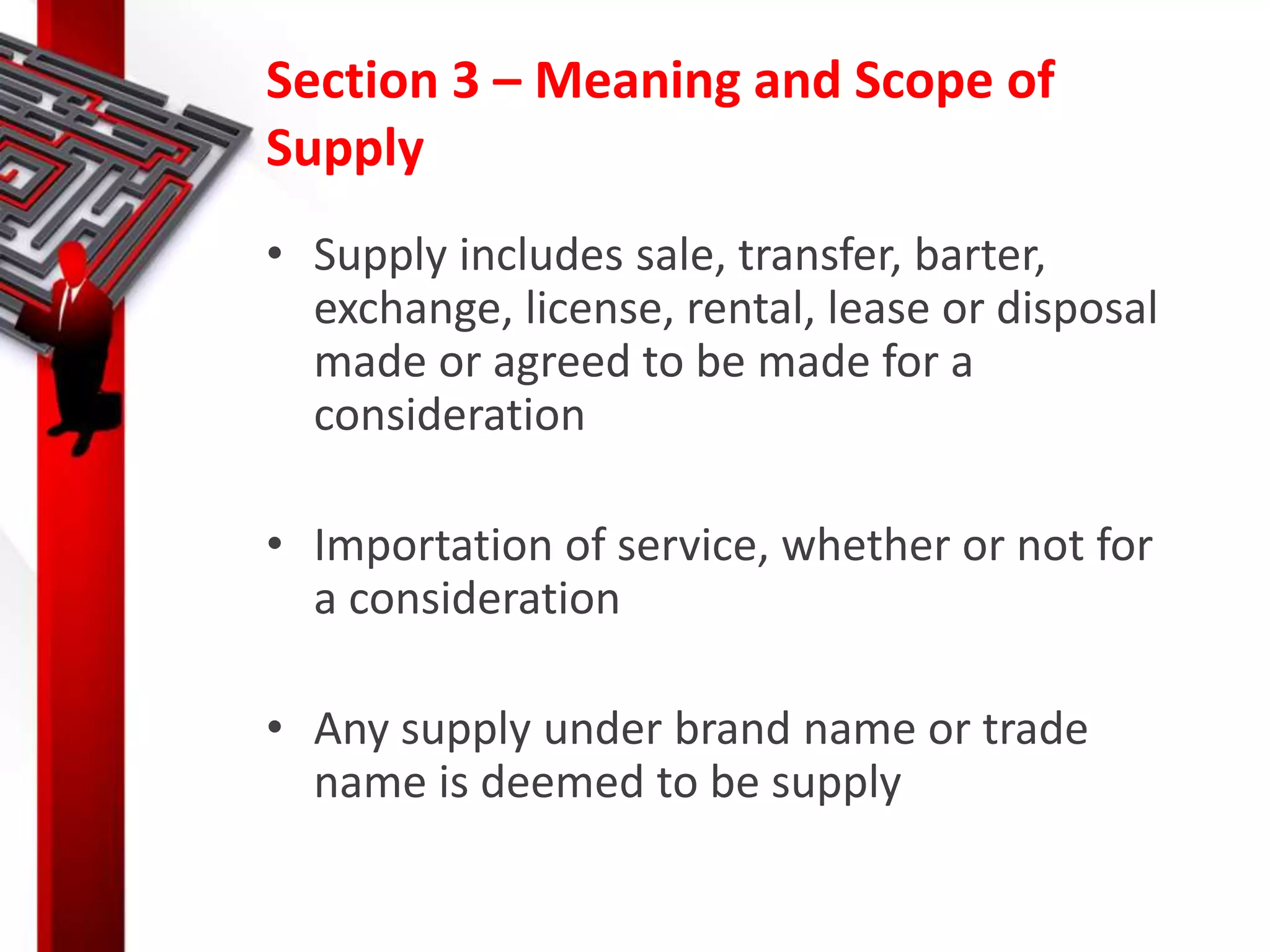 Section 3 – Meaning and Scope of
Supply
• Supply includes sale, transfer, barter,
exchange, license, rental, lease or disposal
made or agreed to be made for a
consideration
• Importation of service, whether or not for
a consideration
• Any supply under brand name or trade
name is deemed to be supply
 