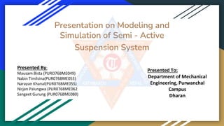 Presentation on Modeling and
Simulation of Semi - Active
Suspension System
Presented By:
Mausam Bista (PURO76BME049)
Nabin Timilsina(PUR076BME053)
Narayan Khanal(PUR076BME055)
Nirjan Palungwa (PUR076BME062
Sangeet Gurung (PUR076BME080)
Presented To:
Department of Mechanical
Engineering, Purwanchal
Campus
Dharan
 