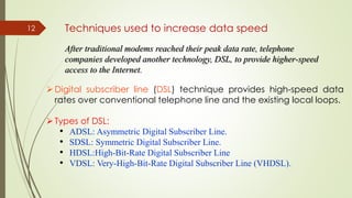 12 Techniques used to increase data speed
After traditional modems reached their peak data rate, telephone
companies developed another technology, DSL, to provide higher-speed
access to the Internet.
Digital subscriber line (DSL) technique provides high-speed data
rates over conventional telephone line and the existing local loops.
Types of DSL:
• ADSL: Asymmetric Digital Subscriber Line.
• SDSL: Symmetric Digital Subscriber Line.
• HDSL:High-Bit-Rate Digital Subscriber Line
• VDSL: Very-High-Bit-Rate Digital Subscriber Line (VHDSL).
 