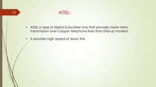 13 ADSL:
• ADSL is type of digital Subscriber Line that provides faster data
transmission over copper telephone lines than Dial-up modem.
• It provides high speed of down link.
 