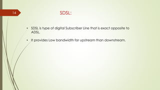 14 SDSL:
• SDSL is type of digital Subscriber Line that is exact opposite to
ADSL.
• It provides Low bandwidth for upstream than downstream.
 