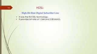 16 HDSL:
• It was the first DSL technology .
• It provides bit rate of 1.544 and 2.08 Mbit/s.
High-Bit-Rate Digital Subscriber Line
 