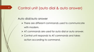 6
Auto dial/auto answer
 There are different commands used to communicate
with modem.
 AT commands are used for auto dial or auto answer.
 Control unit responds to AT commands and takes
action according to command.
Control unit (auto dial & auto answer)
 