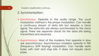 8
2. Synchronisation:
 Synchronous: Operate in the audio range. The usual
modulation method is the phase modulation. Can handle
a continuous stream of data bits but requires a clock
signal. The data bits are always synchronized to the clock
signal. There are separate clocks for the data bits being
transmitted and received.
 Asynchronous: Most of the modems that operate in slow
are asynchronous. Asynchronous modems operate in FSK
(Frequency Shift Keying) modulation. Can handle data
bytes with start and stop bits. It does not require clock
pulse.
Modems classification continue…
 